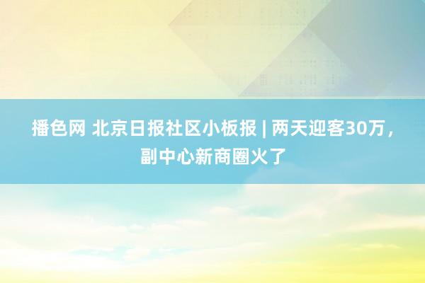 播色网 北京日报社区小板报 | 两天迎客30万，副中心新商圈火了