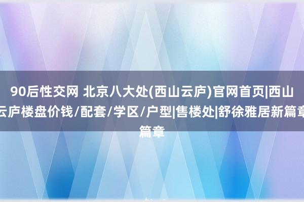 90后性交网 北京八大处(西山云庐)官网首页|西山云庐楼盘价钱/配套/学区/户型|售楼处|舒徐雅居新篇章