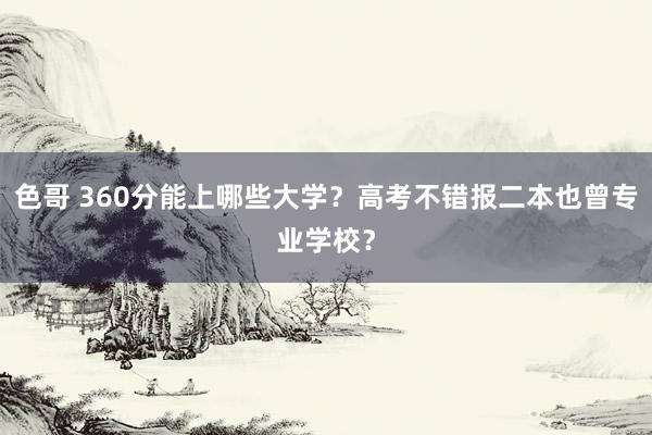 色哥 360分能上哪些大学？高考不错报二本也曾专业学校？