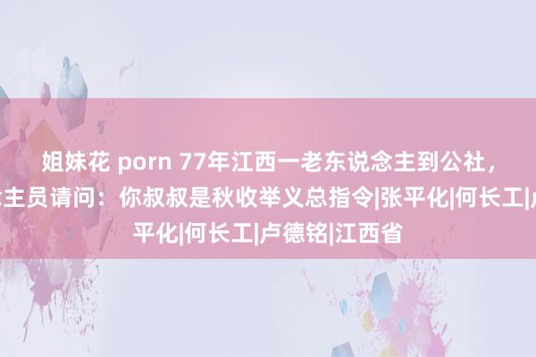 姐妹花 porn 77年江西一老东说念主到公社，被窥伺东说念主员请问：你叔叔是秋收举义总指令|张平化|何长工|卢德铭|江西省