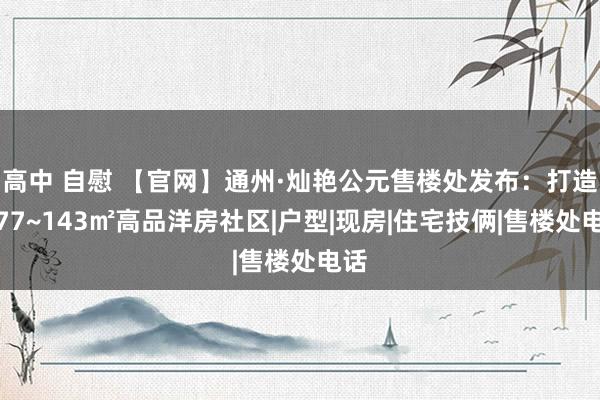 高中 自慰 【官网】通州·灿艳公元售楼处发布：打造约77~143㎡高品洋房社区|户型|现房|住宅技俩|售楼处电话