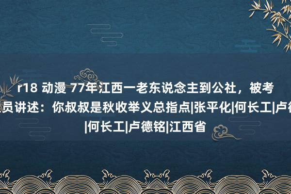 r18 动漫 77年江西一老东说念主到公社，被考核东说念主员讲述：你叔叔是秋收举义总指点|张平化|何长工|卢德铭|江西省