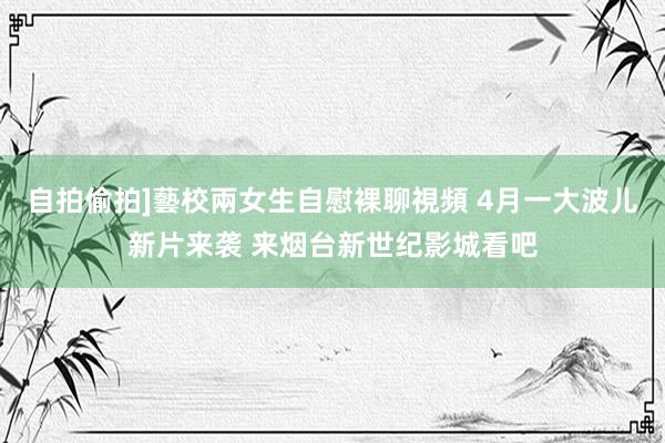 自拍偷拍]藝校兩女生自慰裸聊視頻 4月一大波儿新片来袭 来烟台新世纪影城看吧