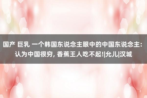 国产 巨乳 一个韩国东说念主眼中的中国东说念主: 认为中国很穷， 香蕉王人吃不起!|允儿|汉城