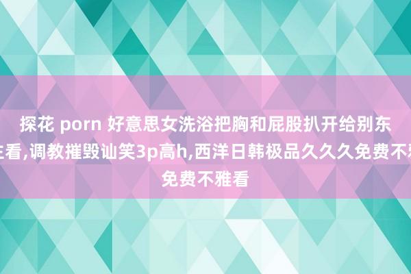 探花 porn 好意思女洗浴把胸和屁股扒开给别东谈主看，调教摧毁讪笑3p高h，西洋日韩极品久久久免费不雅看