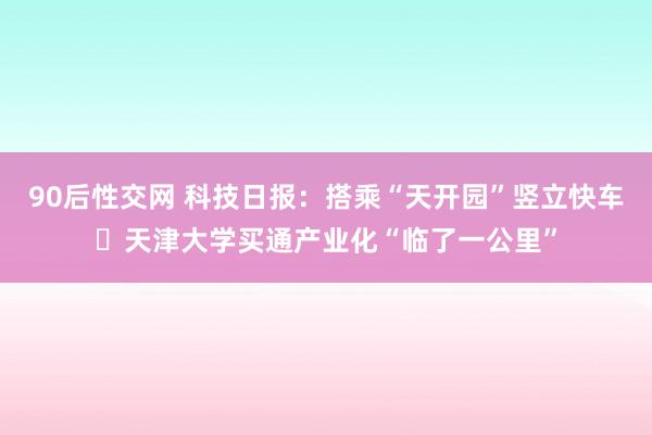 90后性交网 科技日报：搭乘“天开园”竖立快车 天津大学买通产业化“临了一公里”