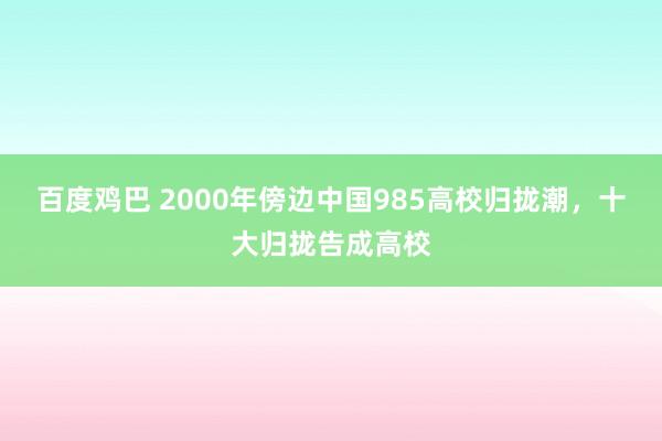 百度鸡巴 2000年傍边中国985高校归拢潮，十大归拢告成高校
