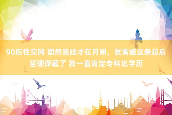 90后性交网 固然我娃才在月朔，张雪峰这条总后坚硬保藏了 我一直肯定专科比学历